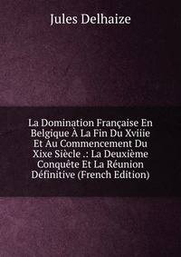 La Domination Francaise En Belgique A La Fin Du Xviiie Et Au Commencement Du Xixe Siecle .: La Deuxieme Conquete Et La Reunion Definitive (French Edition)
