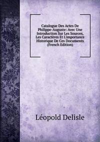 Catalogue Des Actes De Philippe-Auguste: Avec Une Introduction Sur Les Sources, Les Caract?res Et L'importance Historique De Ces Documents (French Edition)