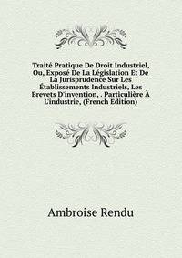 Trait? Pratique De Droit Industriel, Ou, Expos? De La L?gislation Et De La Jurisprudence Sur Les ?tablissements Industriels, Les Brevets D'invention, . Particuli?re ? L'industrie, (French Edition)