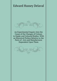 An Experimental Inquiry Into the Cause of the Changes of Colours in Opake and Coloured Bodies: With an Historical Preface Relative to the Parts of . Arts and Manufactures Dependent Upon Them