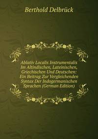Ablativ Localis Instrumentalis Im Altindischen, Lateinischen, Griechischen Und Deutschen: Ein Beitrag Zur Vergleichenden Syntax Der Indogermanischen Sprachen (German Edition)