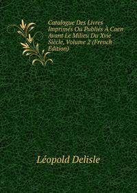 Catalogue Des Livres Imprimes Ou Publies A Caen Avant Le Milieu Du Xvie Siecle, Volume 2 (French Edition)