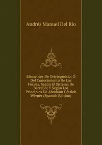 Elementos De Orictognosia: O Del Conocimiento De Los Fosiles, Segun El Sistema De Bercelio; Y Segun Los Principios De Abraham Gottlob Werner (Spanish Edition)