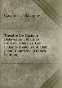 Th??tre De Casimir Delavigne .: Marino Faliero. Louis Xi. Les Enfants D'edourard. Don Juan D'autriche (French Edition)