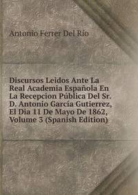 Discursos Leidos Ante La Real Academia Espanola En La Recepcion Publica Del Sr. D. Antonio Garcia Gutierrez, El Dia 11 De Mayo De 1862, Volume 3 (Spanish Edition)