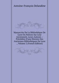Manuscrits De La Biblioth?que De Lyon Ou Notices Sur Leur Anciennet?, Leurs Auteurs .: Pr?c?d?es D'une Histoire Des Anciennes Biblioth?ques De Lyon ., Volume 2 (French Edition)