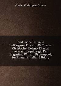 Traduzione Letterale Dall'inglese. Processo Di Charles Christopher Delano, Ed Altri Formanti L'equipaggio Del Brigantino William Di Liverpool, Per Pirateria (Italian Edition)