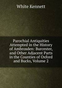 Parochial Antiquities Attempted in the History of Ambrosden: Burcester, and Other Adjacent Parts in the Counties of Oxford and Bucks, Volume 2