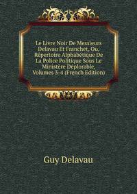 Le Livre Noir De Messieurs Delavau Et Franchet, Ou, Repertoire Alphabetique De La Police Politique Sous Le Ministere Deplorable, Volumes 3-4 (French Edition)