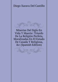 Miserias Del Siglo En Vida Y Muerte: Triunfo De La Religi?n Perfeta, Moralizadas En El Estado De Casada Y Religiosa, &amp;c (Spanish Edition)