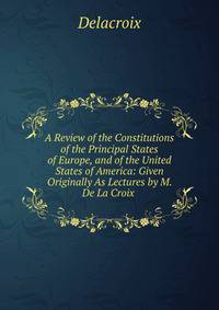 A Review of the Constitutions of the Principal States of Europe, and of the United States of America: Given Originally As Lectures by M. De La Croix .