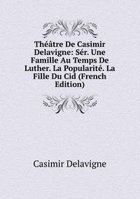 Theatre De Casimir Delavigne: Ser. Une Famille Au Temps De Luther. La Popularite. La Fille Du Cid (French Edition)