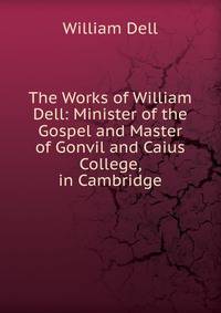 The Works of William Dell: Minister of the Gospel and Master of Gonvil and Caius College, in Cambridge