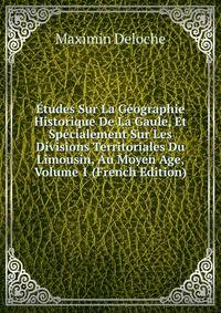Etudes Sur La Geographie Historique De La Gaule, Et Specialement Sur Les Divisions Territoriales Du Limousin, Au Moyen Age, Volume 1 (French Edition)