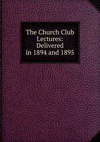 The Church Club Lectures: Delivered in 1894 and 1895