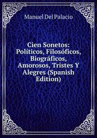 Cien Sonetos: Politicos, Filosoficos, Biograficos, Amorosos, Tristes Y Alegres (Spanish Edition)