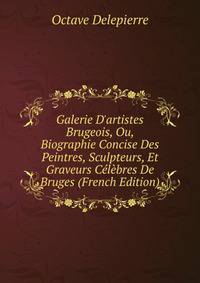 Galerie D'artistes Brugeois, Ou, Biographie Concise Des Peintres, Sculpteurs, Et Graveurs C?l?bres De Bruges (French Edition)
