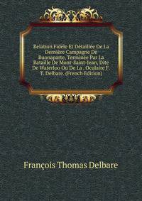 Relation Fidele Et Detaillee De La Derniere Campagne De Buonaparte, Terminee Par La Bataille De Mont-Saint-Jean, Dite De Waterloo Ou De La . Oculaire F.T. Delbare. (French Edition)