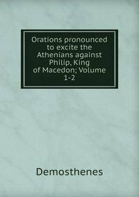 Orations pronounced to excite the Athenians against Philip, King of Macedon; Volume 1-2