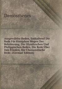 Ausgewahlte Reden, Enthaltend Die Rede Fur Ktesiphon Wegen Der Bekranzung, Die Olynthischen Und Philippischen Reden, Die Rede Uber Den Frieden, Die Chersonitische Rede; (German Edition)