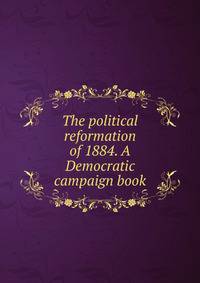 The political reformation of 1884. A Democratic campaign book