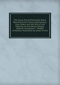 The Issue Fairly Presented: Black Republicanism Versus Democracy: Law, Order, and the Will of the Majority of the Whole People, Against Usurpation, . People of Kansas. Published by Order of the