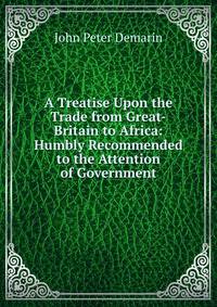 A Treatise Upon the Trade from Great-Britain to Africa: Humbly Recommended to the Attention of Government