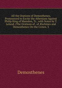 All the Orations of Demosthenes, Pronounced to Excite the Athenians Against Philip King of Macedon, Tr., with Notes by T. Leland. (The Orations of . of ?schines and Demosthenes On the Crown. 3