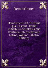 Demosthenis Et ?schinis Qu? Exstant Omnia: Indicibus Locupletissimis Continua Interpretatione Latina, Volume 3 (Latin Edition)