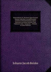 Demosthenis Et ?schnis Qu? Exstant Omnia Indicibus Locupletissimis Continua Interpretatione Latina Varietate Lectionis Scholiis Tum Ulpianeis Tum . Variorum ., Volume 8 (Latin Edition)