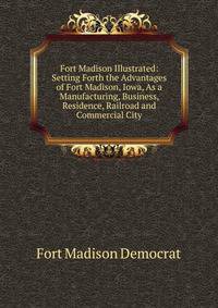 Fort Madison Illustrated: Setting Forth the Advantages of Fort Madison, Iowa, As a Manufacturing, Business, Residence, Railroad and Commercial City