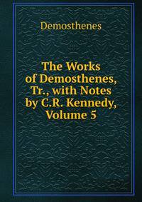 The Works of Demosthenes, Tr., with Notes by C.R. Kennedy, Volume 5