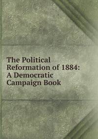 The Political Reformation of 1884: A Democratic Campaign Book