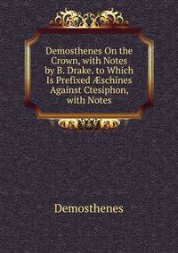 Demosthenes On the Crown, with Notes by B. Drake. to Which Is Prefixed ?schines Against Ctesiphon, with Notes
