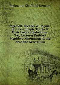 Ingersoll, Beecher &amp; Dogma: Or a Few Simple Truths &amp; Their Logical Deductions. Two Lectures Entitled Mephisto-Minotaurus &amp; the Absolute Necessities