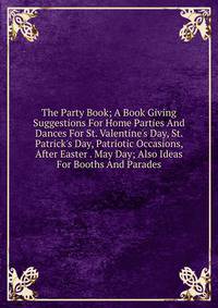 The Party Book; A Book Giving Suggestions For Home Parties And Dances For St. Valentine's Day, St. Patrick's Day, Patriotic Occasions, After Easter . May Day; Also Ideas For Booths And Parades