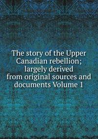 The story of the Upper Canadian rebellion; largely derived from original sources and documents Volume 1