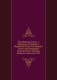 The Denham Tracts: A Collection Of Folklore : Reprinted From The Original Tracts And Pamphlets Printed By Mr. Denham Between 1846 And 1859