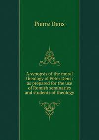 A synopsis of the moral theology of Peter Dens: as prepared for the use of Romish seminaries and students of theology