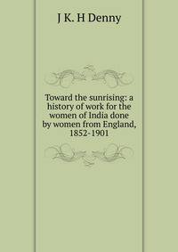 Toward the sunrising: a history of work for the women of India done by women from England, 1852-1901