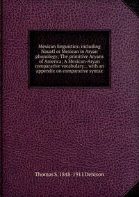 Mexican linguistics: including Nauatl or Mexican in Aryan phonology; The primitive Aryans of America; A Mexican-Aryan comparative vocabulary; . with an appendix on comparative syntax