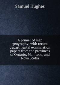 A primer of map geography; with recent departmental examination papers from the provinces of Ontario, Manitoba, and Nova Scotia
