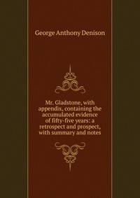 Mr. Gladstone, with appendix, containing the accumulated evidence of fifty-five years: a retrospect and prospect, with summary and notes
