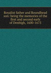 Royalist father and Roundhead son: being the memories of the first and second earls of Denbigh, 1600-1675