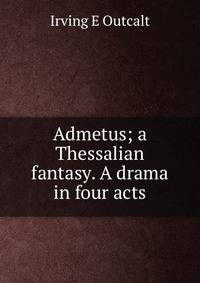 Admetus; a Thessalian fantasy. A drama in four acts