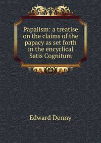 Papalism: a treatise on the claims of the papacy as set forth in the encyclical Satis Cognitum