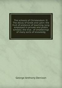The schools of Christendom: II. The decay of Greek and Latin: the fruit of pretence of teaching, long employed in private and public schools: the true . of smatterings of many sorts of knowledg