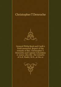 General Philip Reed and Caulk's Field memorial. Report of the remarks of Rev. Christopher T. Denroche and Captain Columbms A. Leary; also the . the remarks of A.K. Hadel, M.D., at the ce