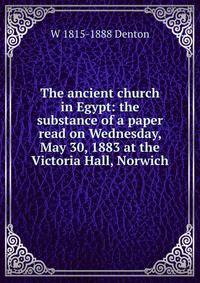 The ancient church in Egypt: the substance of a paper read on Wednesday, May 30, 1883 at the Victoria Hall, Norwich