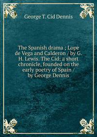 The Spanish drama ; Lope de Vega and Calderon / by G.H. Lewis. The Cid: a short chronicle, founded on the early poetry of Spain / by George Dennis